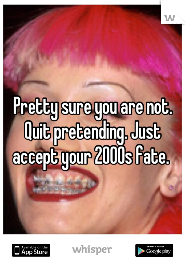 Pretty sure you are not. Quit pretending. Just accept your 2000s fate. 