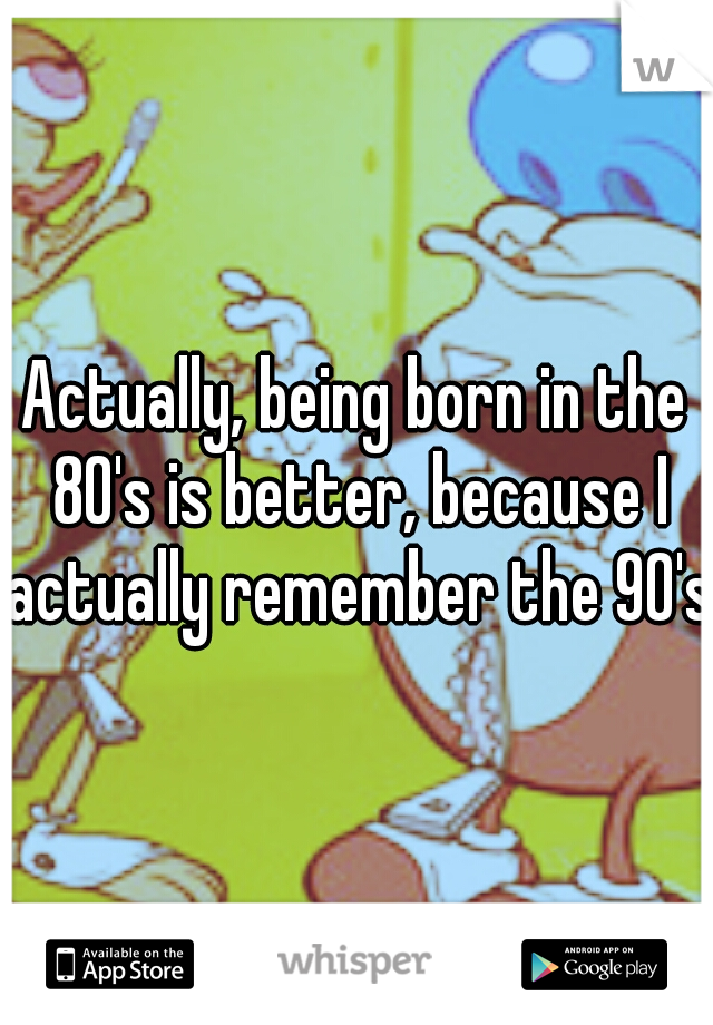 Actually, being born in the 80's is better, because I actually remember the 90's.