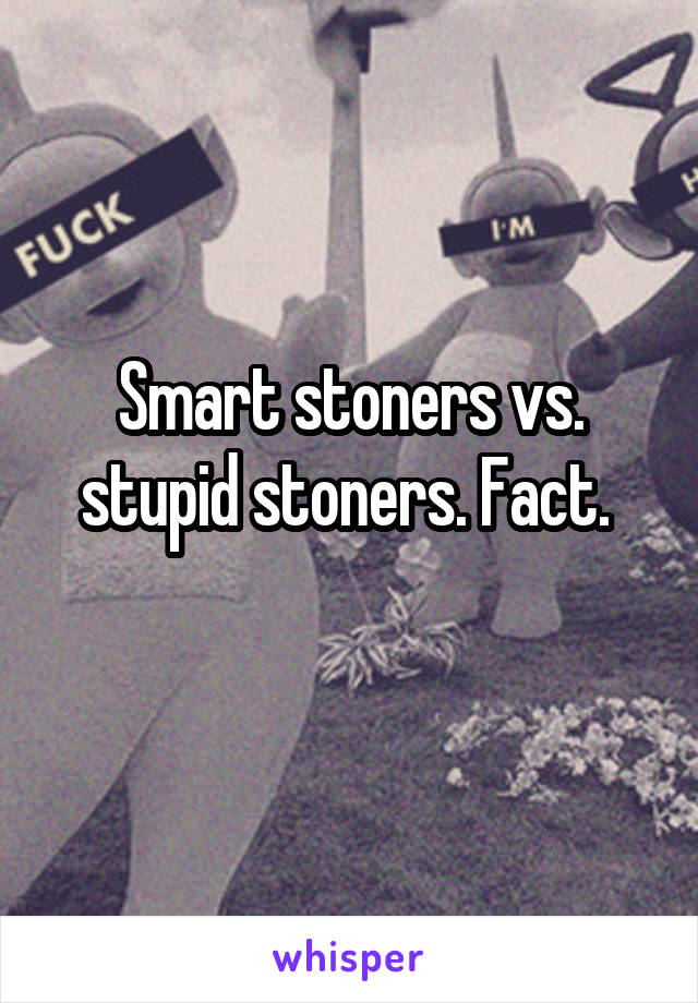 Smart stoners vs. stupid stoners. Fact. 
