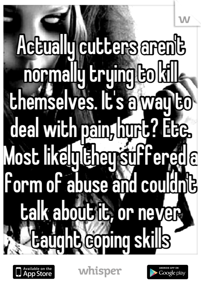 Actually cutters aren't normally trying to kill themselves. It's a way to deal with pain, hurt? Etc. Most likely they suffered a form of abuse and couldn't talk about it, or never taught coping skills