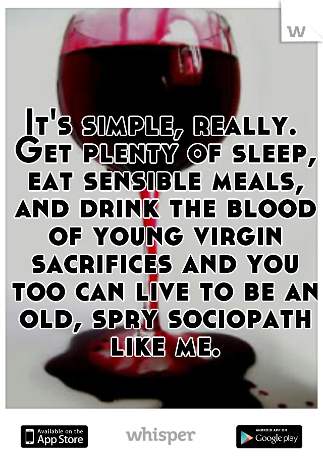 It's simple, really. Get plenty of sleep, eat sensible meals, and drink the blood of young virgin sacrifices and you too can live to be an old, spry sociopath like me.