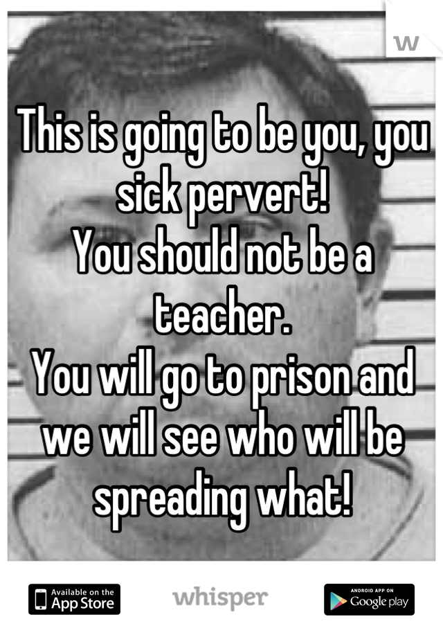 This is going to be you, you sick pervert! 
You should not be a teacher. 
You will go to prison and we will see who will be spreading what!