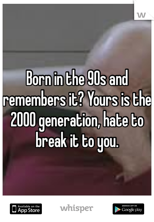 Born in the 90s and remembers it? Yours is the 2000 generation, hate to break it to you. 