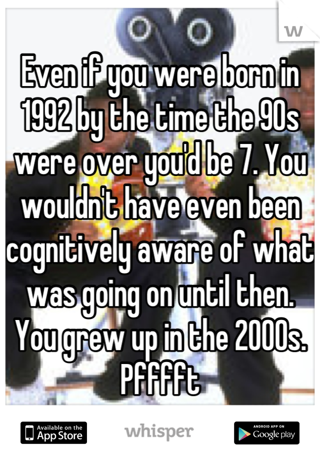 Even if you were born in 1992 by the time the 90s were over you'd be 7. You wouldn't have even been  cognitively aware of what was going on until then. You grew up in the 2000s. Pfffft