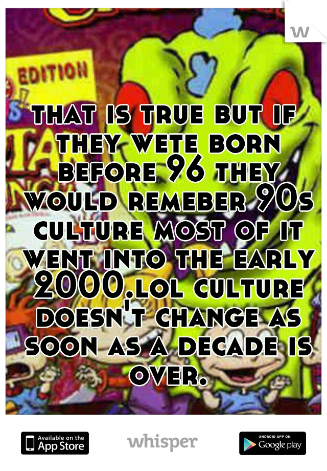 that is true but if they wete born before 96 they would remeber 90s culture most of it went into the early 2000.lol culture doesn't change as soon as a decade is over.