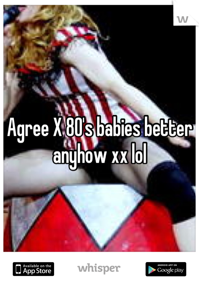 Agree X 80's babies better anyhow xx lol