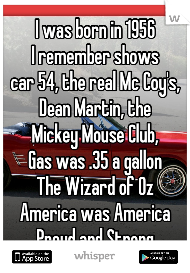 I was born in 1956
I remember shows 
car 54, the real Mc Coy's,
Dean Martin, the 
Mickey Mouse Club,
Gas was .35 a gallon
The Wizard of Oz 
America was America 
Proud and Strong