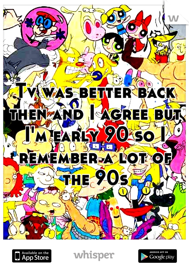 Tv was better back then and I agree but I'm early 90 so I remember a lot of the 90s