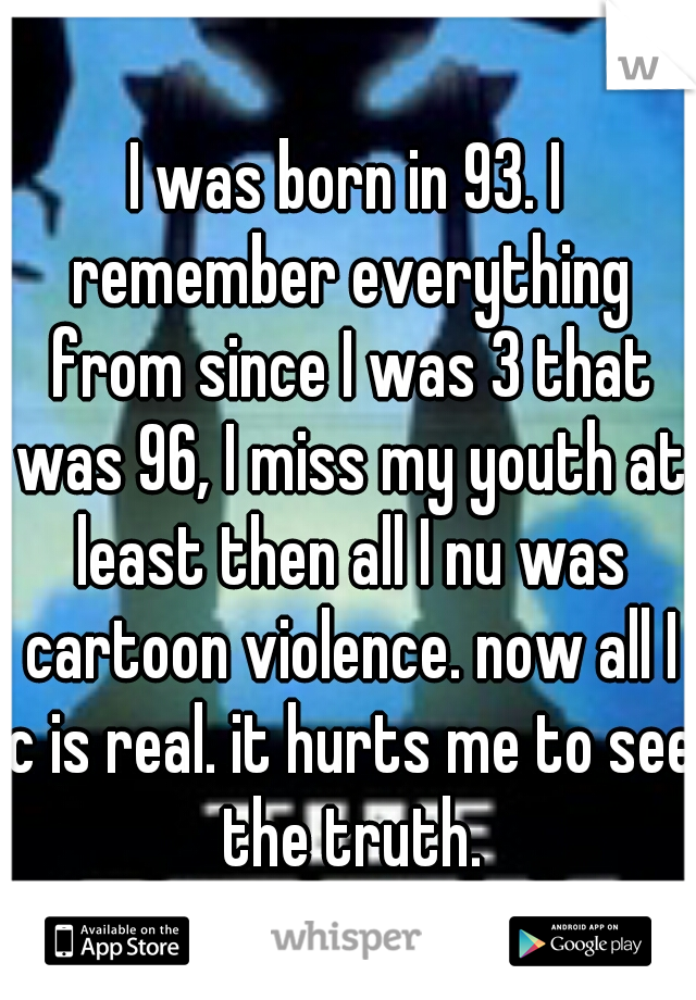 I was born in 93. I remember everything from since I was 3 that was 96, I miss my youth at least then all I nu was cartoon violence. now all I c is real. it hurts me to see the truth.