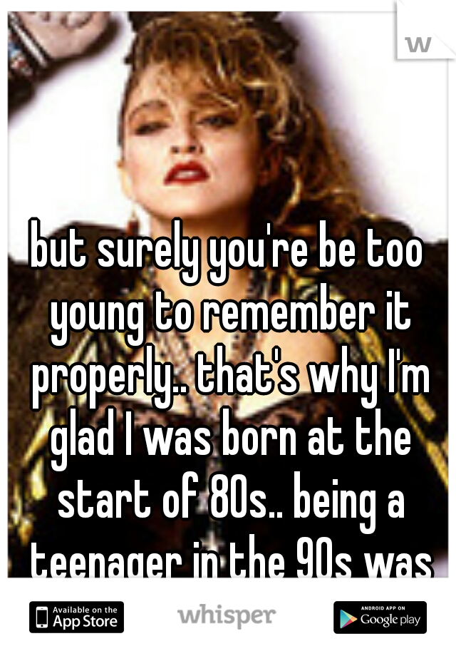 but surely you're be too young to remember it properly.. that's why I'm glad I was born at the start of 80s.. being a teenager in the 90s was the best!