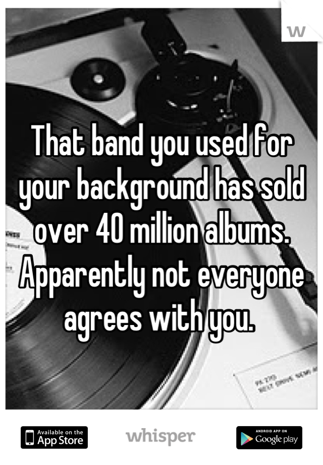 That band you used for your background has sold over 40 million albums. Apparently not everyone agrees with you. 