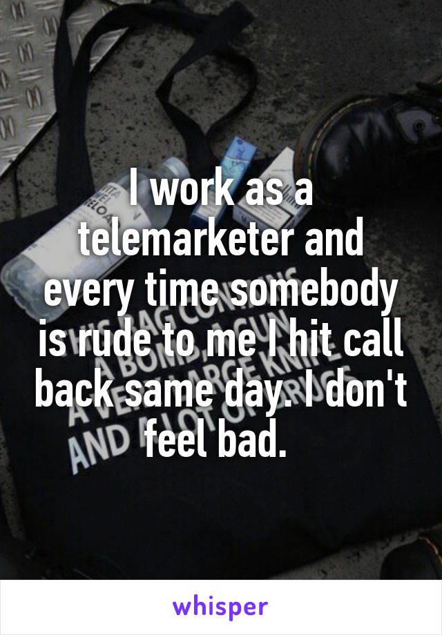 I work as a telemarketer and every time somebody is rude to me I hit call back same day. I don't feel bad. 