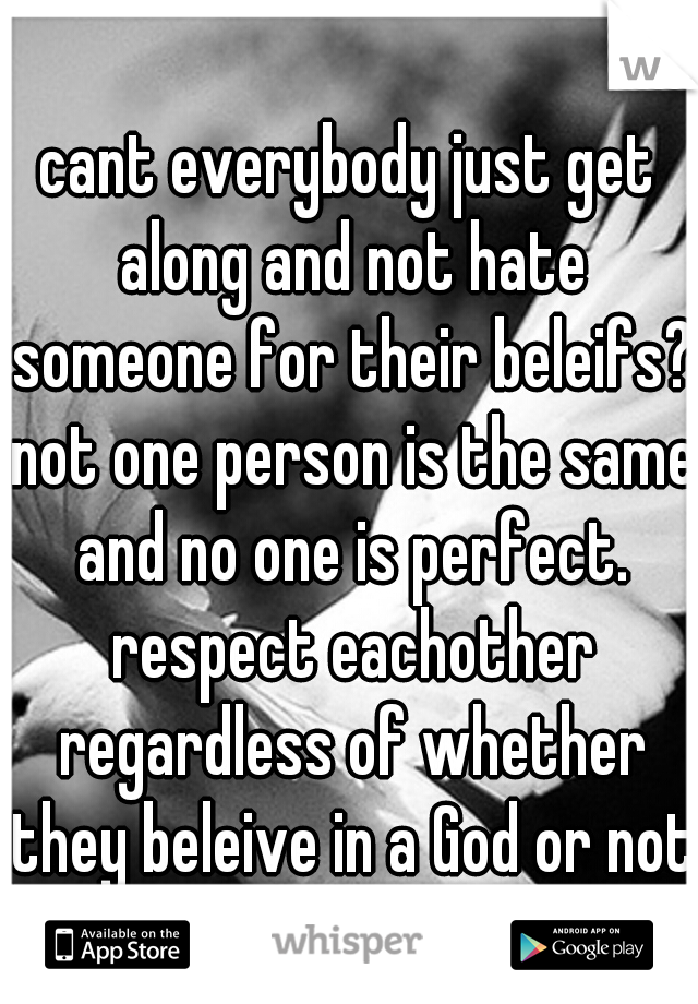 cant everybody just get along and not hate someone for their beleifs? not one person is the same and no one is perfect. respect eachother regardless of whether they beleive in a God or not.