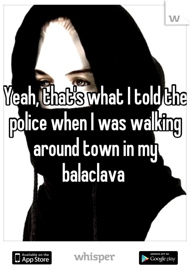 Yeah, that's what I told the police when I was walking around town in my balaclava 