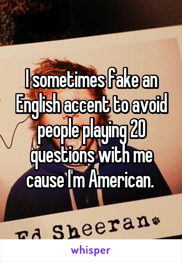 I sometimes fake an English accent to avoid people playing 20 questions with me cause I'm American. 