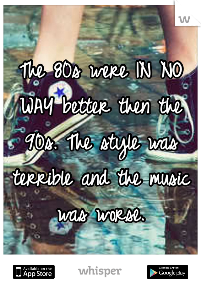 The 80s were IN NO WAY better then the 90s. The style was terrible and the music was worse. 