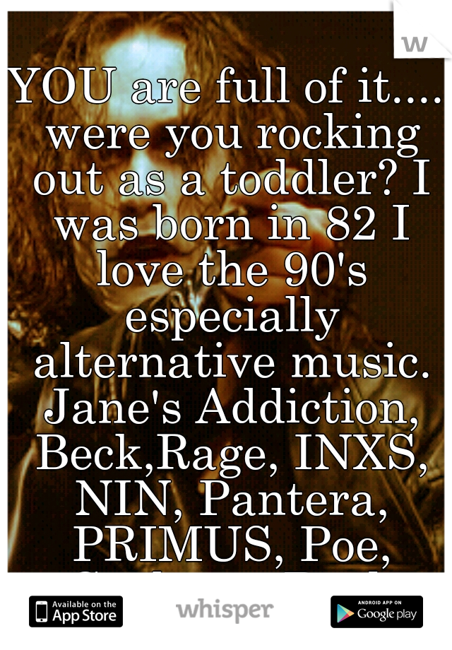 YOU are full of it.... were you rocking out as a toddler? I was born in 82 I love the 90's especially alternative music. Jane's Addiction, Beck,Rage, INXS, NIN, Pantera, PRIMUS, Poe, Garbage, Bush