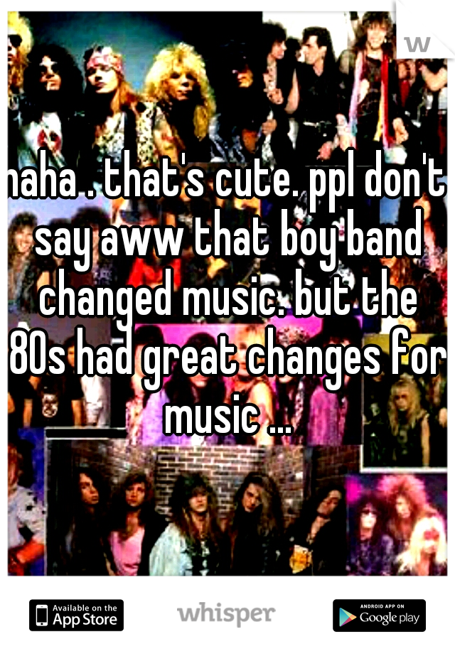 haha . that's cute. ppl don't say aww that boy band changed music. but the 80s had great changes for music ...