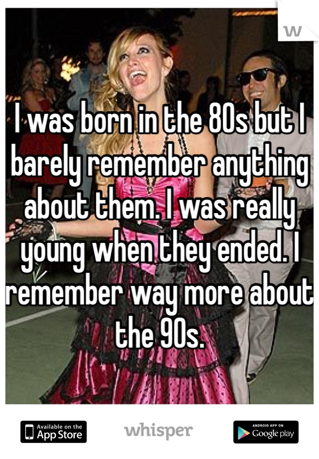 I was born in the 80s but I barely remember anything about them. I was really young when they ended. I remember way more about the 90s.