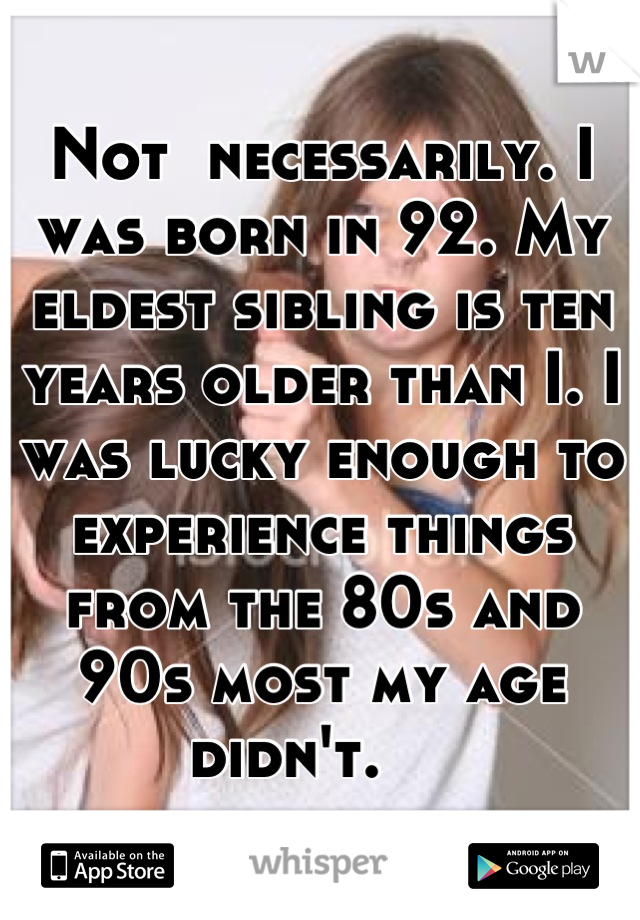 Not  necessarily. I was born in 92. My eldest sibling is ten years older than I. I was lucky enough to experience things from the 80s and 90s most my age didn't.    