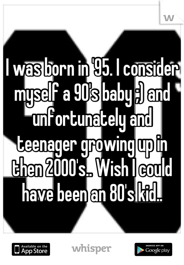 I was born in '95. I consider myself a 90's baby ;) and unfortunately and teenager growing up in then 2000's.. Wish I could have been an 80's kid..