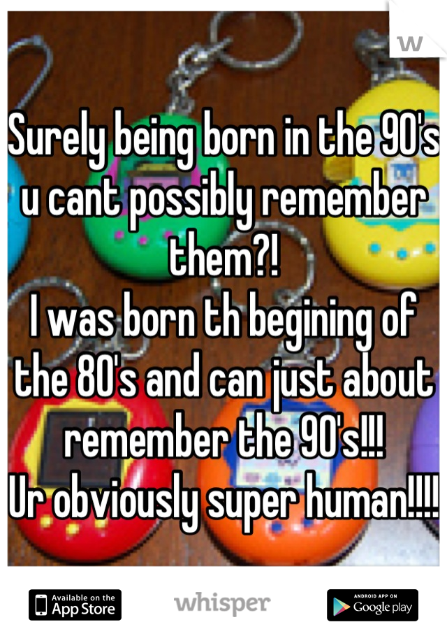 Surely being born in the 90's u cant possibly remember them?! 
I was born th begining of the 80's and can just about remember the 90's!!!
Ur obviously super human!!!! 