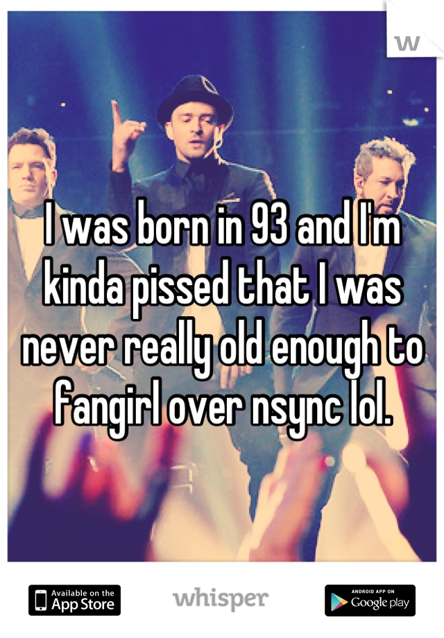 I was born in 93 and I'm kinda pissed that I was never really old enough to fangirl over nsync lol.