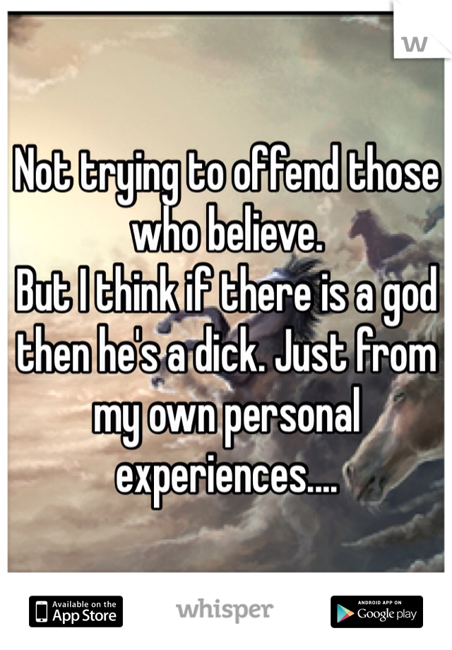 Not trying to offend those who believe.
But I think if there is a god then he's a dick. Just from my own personal experiences....