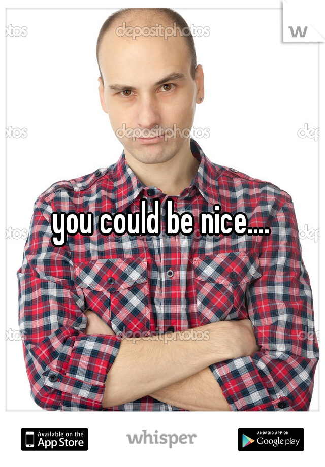 you could be nice....