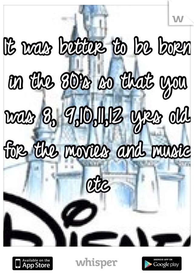 It was better to be born in the 80's so that you was 8, 9,10,11,12 yrs old for the movies and music etc