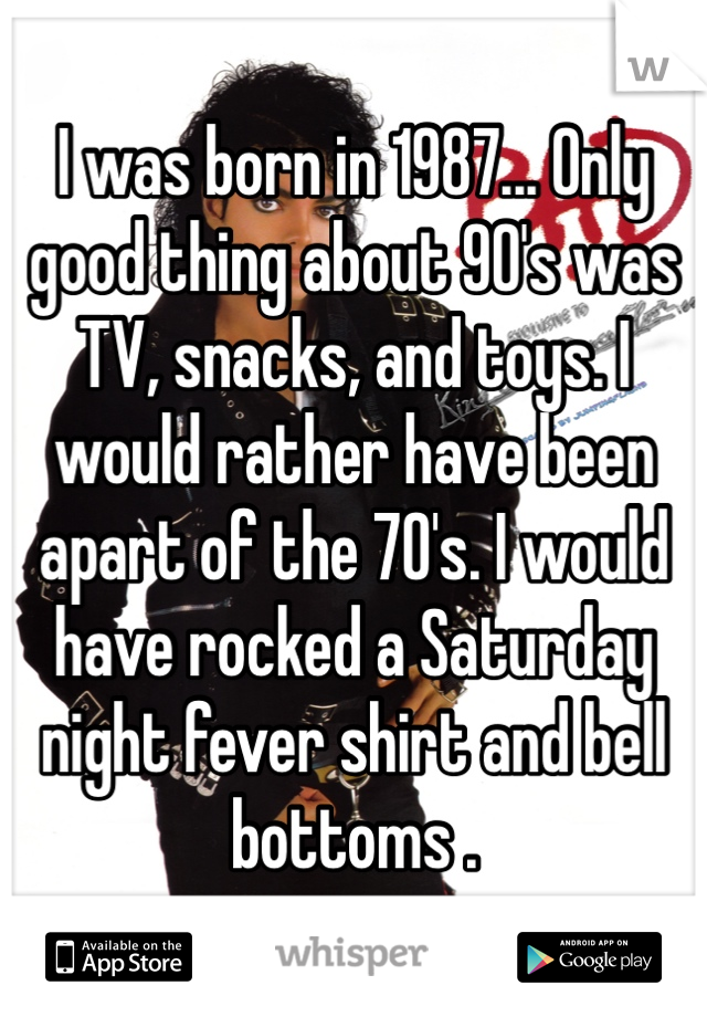 I was born in 1987... Only good thing about 90's was TV, snacks, and toys. I would rather have been apart of the 70's. I would have rocked a Saturday night fever shirt and bell bottoms . 