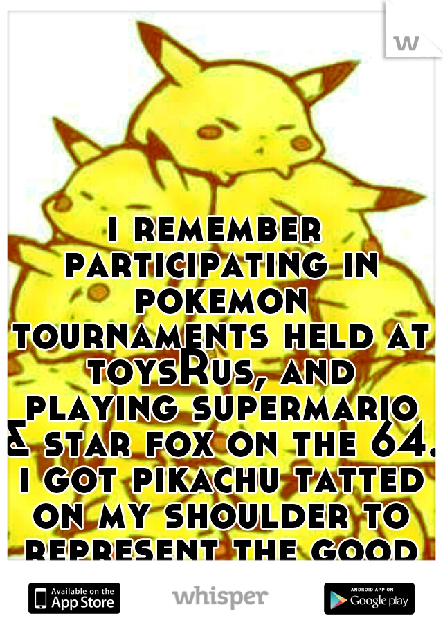 i remember participating in pokemon tournaments held at toysRus, and playing supermario & star fox on the 64. i got pikachu tatted on my shoulder to represent the good times. childhood.