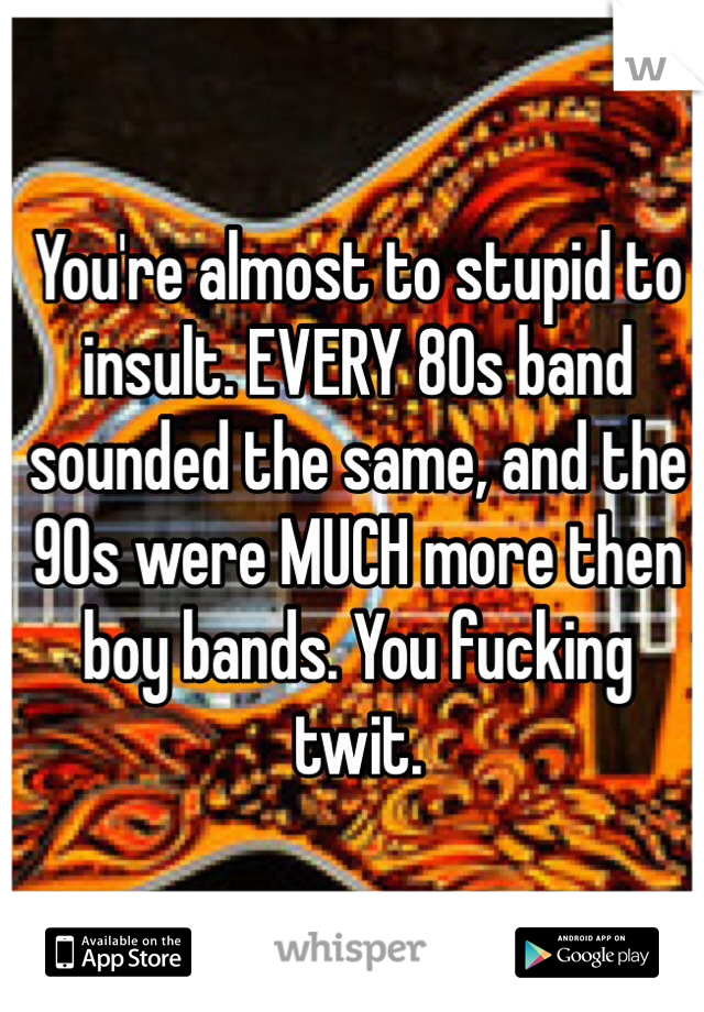 You're almost to stupid to insult. EVERY 80s band sounded the same, and the 90s were MUCH more then boy bands. You fucking twit. 