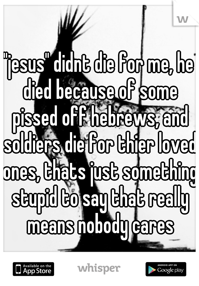 "jesus" didnt die for me, he died because of some pissed off hebrews, and soldiers die for thier loved ones, thats just something stupid to say that really means nobody cares