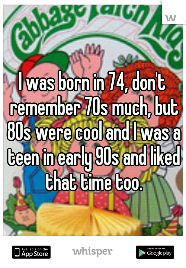 I was born in 74, don't remember 70s much, but 80s were cool and I was a teen in early 90s and liked that time too.