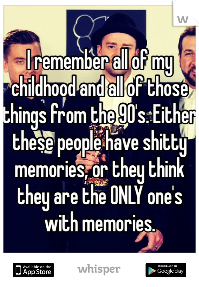 I remember all of my childhood and all of those things from the 90's. Either these people have shitty memories, or they think they are the ONLY one's with memories.