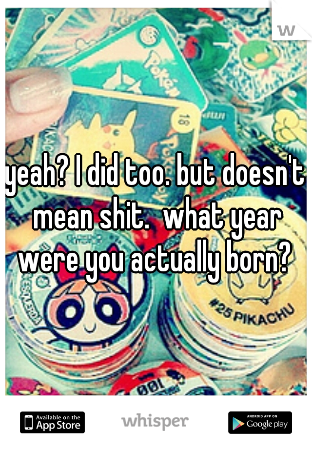 yeah? I did too. but doesn't mean shit.  what year were you actually born? 