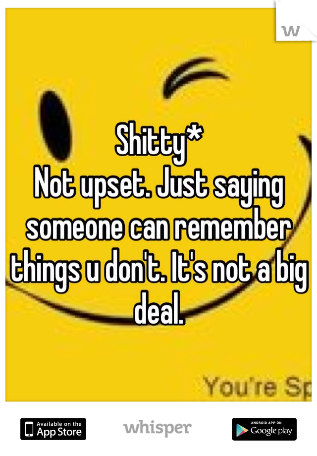 Shitty* 
Not upset. Just saying someone can remember things u don't. It's not a big deal. 
