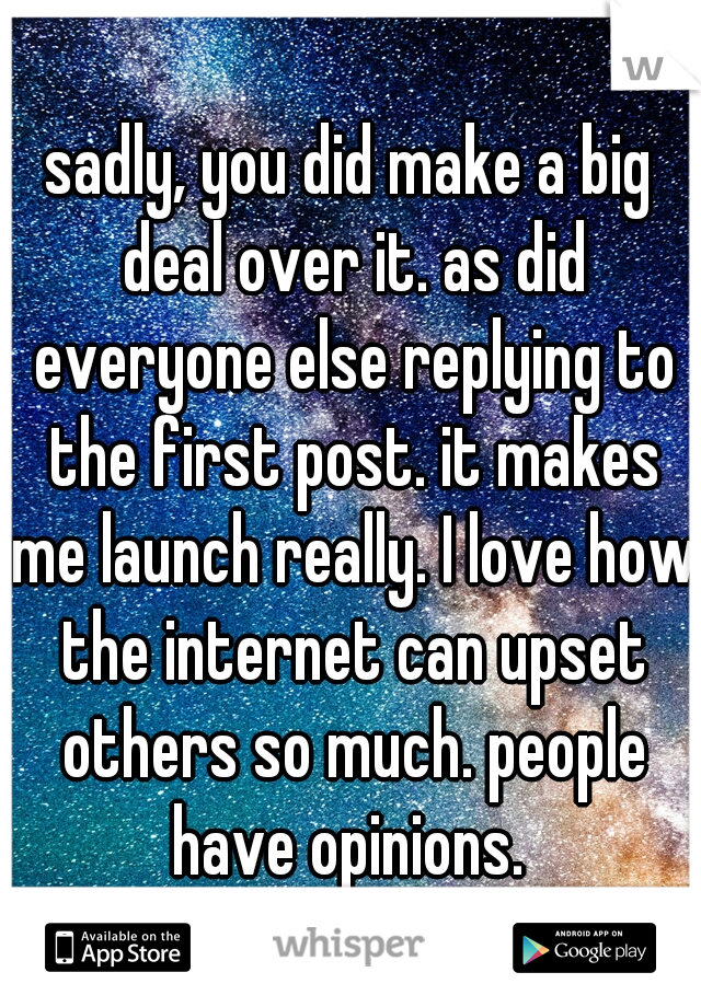 sadly, you did make a big deal over it. as did everyone else replying to the first post. it makes me launch really. I love how the internet can upset others so much. people have opinions. 