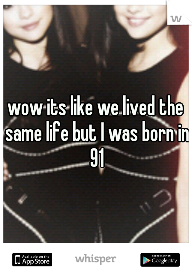 wow its like we lived the same life but I was born in 91