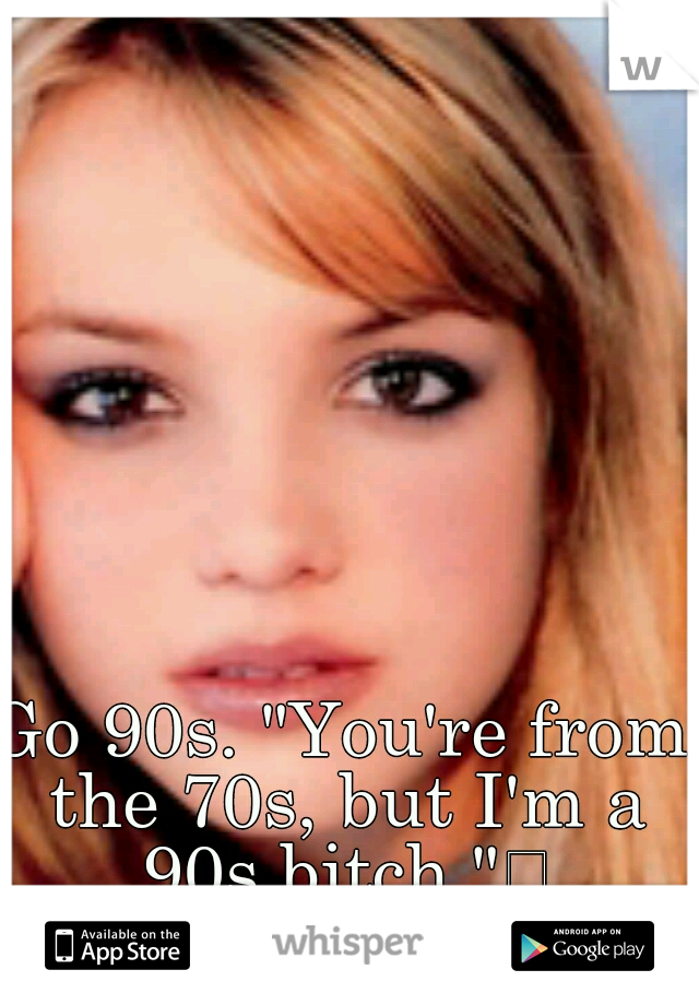 Go 90s. "You're from the 70s, but I'm a 90s bitch."
