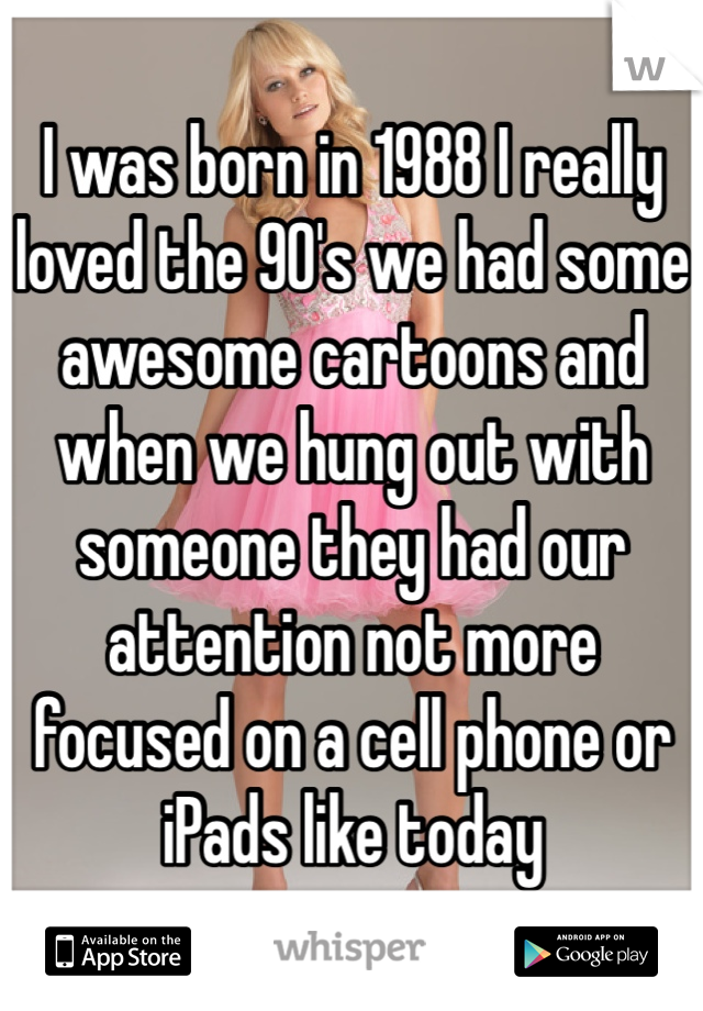 I was born in 1988 I really loved the 90's we had some awesome cartoons and when we hung out with someone they had our attention not more focused on a cell phone or iPads like today 