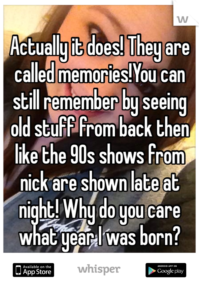 Actually it does! They are called memories!You can still remember by seeing old stuff from back then like the 90s shows from nick are shown late at night! Why do you care what year I was born? 