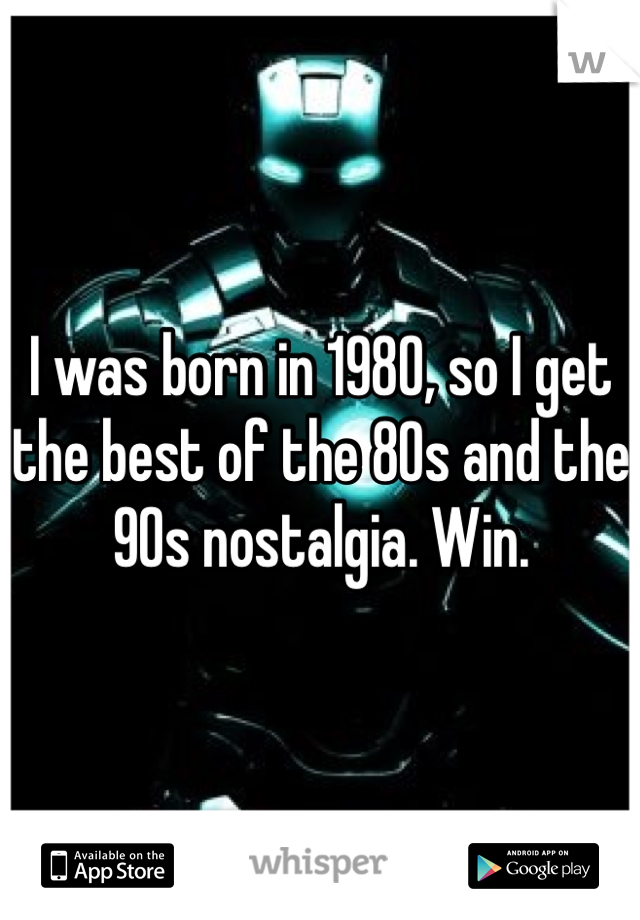 I was born in 1980, so I get the best of the 80s and the 90s nostalgia. Win.