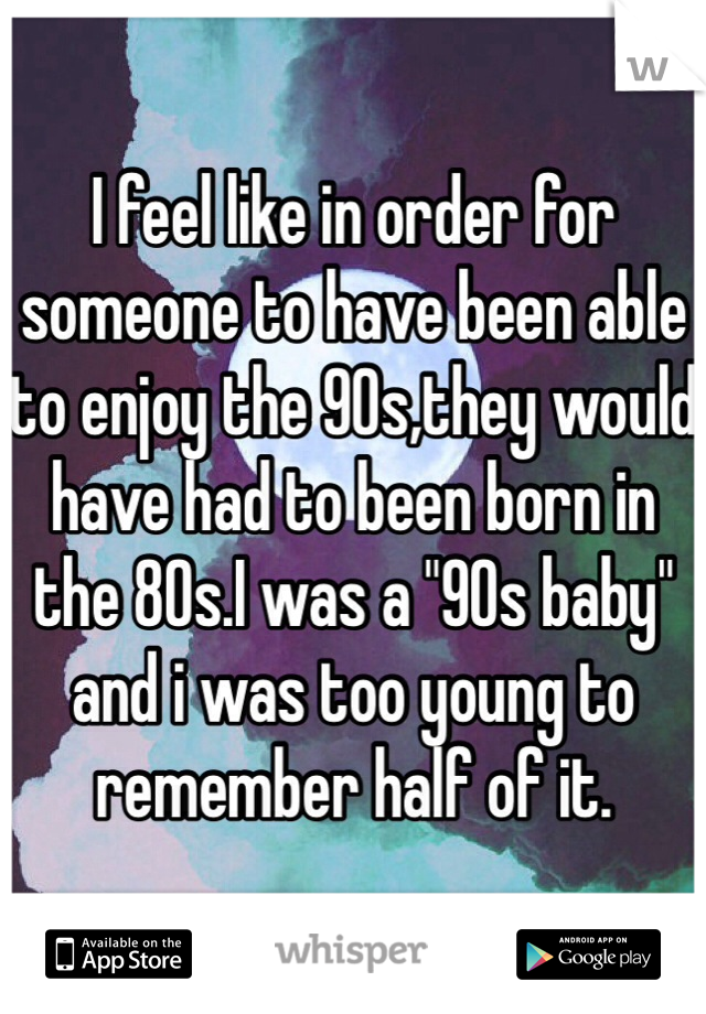 I feel like in order for someone to have been able to enjoy the 90s,they would have had to been born in the 80s.I was a "90s baby" and i was too young to remember half of it.