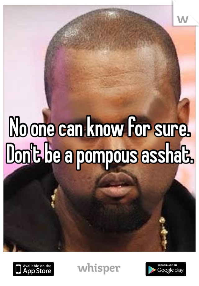No one can know for sure. Don't be a pompous asshat.