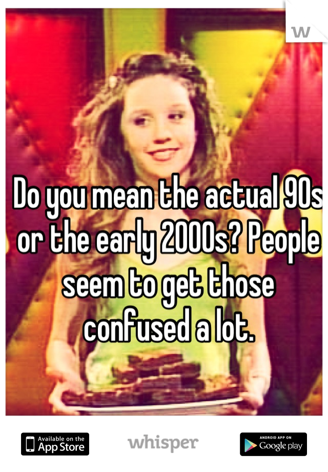 Do you mean the actual 90s or the early 2000s? People seem to get those confused a lot.