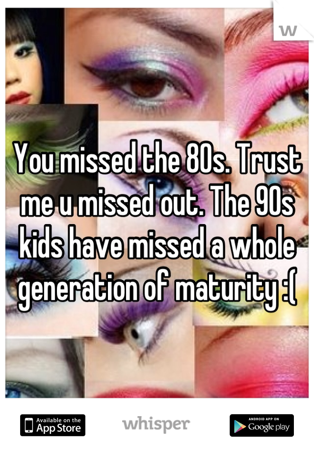 You missed the 80s. Trust me u missed out. The 90s kids have missed a whole generation of maturity :(