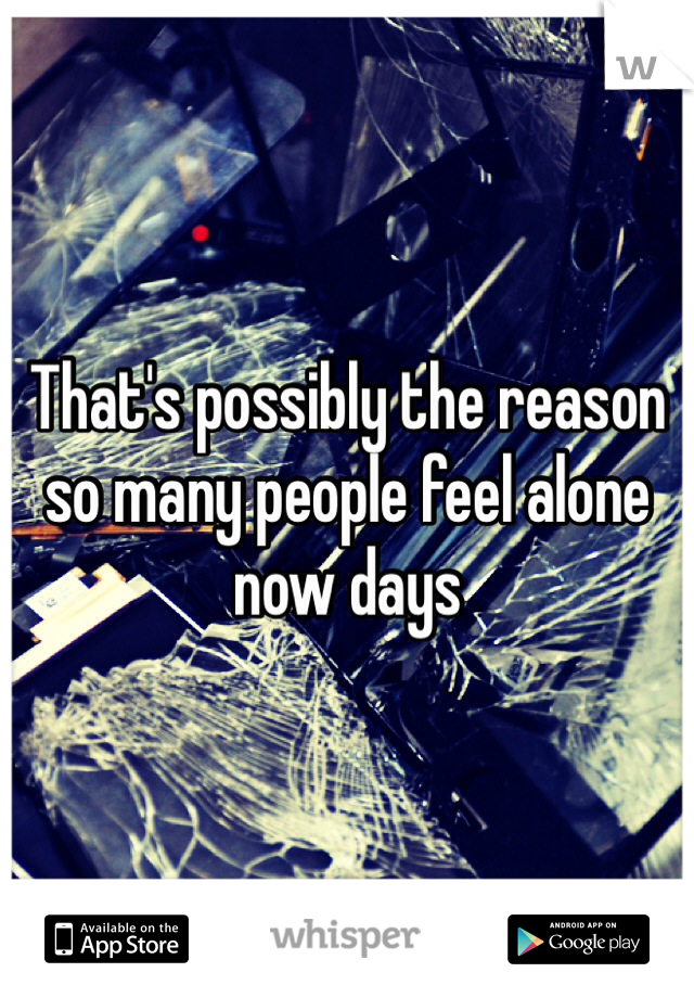 That's possibly the reason so many people feel alone now days