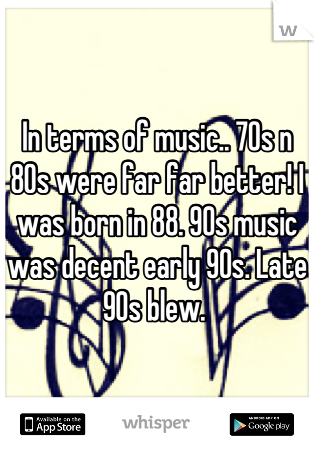 In terms of music.. 70s n 80s were far far better! I was born in 88. 90s music was decent early 90s. Late 90s blew. 